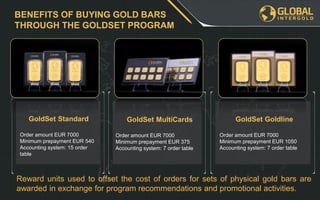 BENEFITS OF BUYING GOLD BARS
THROUGH THE GOLDSET PROGRAM
GoldSet Standard
Order amount EUR 7000
Minimum prepayment EUR 540
Accounting system: 15 order
table
GoldSet MultiCards
Order amount EUR 7000
Minimum prepayment EUR 375
Accounting system: 7 order table
GoldSet Goldline
Order amount EUR 7000
Minimum prepayment EUR 1050
Accounting system: 7 order table
Reward units used to offset the cost of orders for sets of physical gold bars are
awarded in exchange for program recommendations and promotional activities.
 