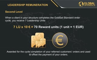 Second Level
LEADERSHIP REMUNERATION
When a client in your structure completes the GoldSet Standard order
cycle, you receive 7 Leadership Units
7 LU x 10 € = 70 Reward units (1 unit = 1 EUR)
Awarded for the cycle completion of your referred customers’ orders and used
to offset the payment of your orders.
 