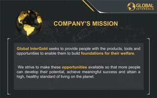 We strive to make these opportunities available so that more people
can develop their potential, achieve meaningful success and attain a
high, healthy standard of living on the planet.
Global InterGold seeks to provide people with the products, tools and
opportunities to enable them to build foundations for their welfare.
COMPANY’S MISSION
 