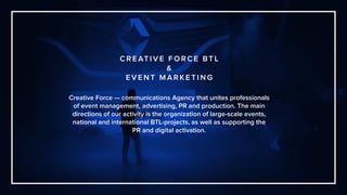 Creative Force — communications Agency that unites professionals
of event management, advertising, PR and production. The main
directions of our activity is the organization of large-scale events,
national and international BTL-projects, as well as supporting the
PR and digital activation.
C R E AT I V E F O R C E BT L
&
E V E N T M A R K E T I N G
 