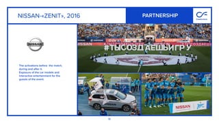18
The activations before the match,
during and after it.  
Exposure of the car models and
interactive entertainment for the
guests of the event.
NISSAN-«ZENIT», 2016 PARTNERSHIP
 