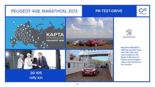 20
Marathon PEUGEOT
408 has reached more
than 130 cities and
was included in the
Book of Wonders of
Russia as the longest
rally on the territory of
our country.
PR-TEST-DRIVEPEUGEOT 408, MARATHON, 2013
30 105
rally km
 