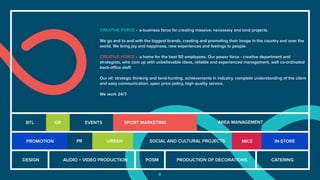 3
CREATIVE FORCE - a business force for creating massive, necessary and kind projects.
We go and to and with the biggest brands, creating and promoting their image in the country and over the
world. We bring joy and happiness, new experiences and feelings to people.
CREATIVE FORCE - a home for the best 50 employees. Our power force - creative department and
strategists, who com up with unbelievable ideas, reliable and experienced management, well co-ordinated
back-oﬃce staﬀ.
Our all: strategic thinking and tend-hunting, achievements in industry, complete understanding of the client
and easy communication, open price policy, high quality service.
We work 24/7.
DESIGN AUDIO + VIDEO PRODUCTION POSM PRODUCTION OF DECORATIONS CATERING
PROMOTION PR
GR EVENTS
URBAN
SPORT MARKETING
SOCIAL AND CULTURAL PROJECTS MICE IN-STORE
AREA MANAGEMENTBTL
 