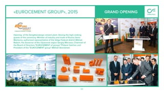 50
«EUROCEMENT GROUP», 2015
Opening of the Sengileevskogo cement plant. Among the high-ranking
guests of the ceremony: Minister of industry and trade of Russia Denis
Manturov, authorized representative of the Volga Federal district Mikhail
Babich, the Governor of the Ulyanovsk region Sergey Morozov, Chairman of
the Board of Directors "EUROCEMENT of groups" Philaret Galchev and
President of the "EUROCEMENT group" Mikhail Skorokhod.
GRAND OPENING
 