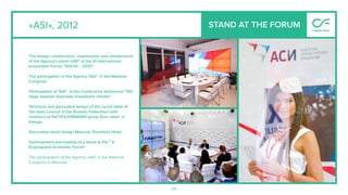 54
«ASI», 2012 STAND AT THE FORUM
The design, construction, organization and maintenance
of the Agency's stand «ASI" at the XI International
Investment Forum "SOCHI – 2012".
The participation of the Agency "ASI" in the National
Congress.
Participation of "ASI" at the Conference Vedomosti "100
steps towards favorable investment climate".
Technical and decorative design of the round table of
the state Council of the Russian Federation with
investors at the"VOLKSWAGEN group Rus» plant in
Kaluga.
Decorative stand design Moscow, President Hotel.
Development and hosting of a stand at the " X
Krasnoyarsk Economic Forum"
The participation of the Agency «ASI" in the National
Congress in Moscow.
 