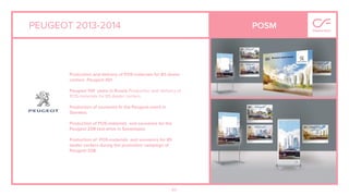 60
PEUGEOT 2013-2014 POSM
Production and delivery of POS-materials for 85 dealer
centers Peugeot 301.
Peugeot 100 years in Russia.Production and delivery of
POS-materials for 85 dealer centers
Production of souvenirs ﬁr the Peugeot event in
Slovakia.
Production of POS-materials and souvenirs for the
Peugeot 208 test-drive in Sevastopol.
Production of POS-materials and souvenirs for 85
dealer centers during the promotion campaign of
Peugeot 208.
 