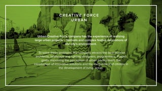 Urban-Creative Force company has the experience of realizing
large urban projects – festivals and complex festive decorations of
the city’s environment.
To solve these problems, the company attracts the best Russian
architects, landscape and lighting designers, programmers. Project
goals: improving the perception of urban environment, the
introduction of innovative solutions and the involvement of citizens in
the development of living areas.
C R E AT I V E F O R C E
U R B A N
 