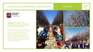 71
«THE ALLEY OF HAPPINESS», EASTER, 2015
Organization of "THE ALLEY OF
HAPPINESs" in celebration of Easter - the
development and implementation of the
event concept and design space.
Especially for this city holiday more than
three hundred students from art departments
11 cultural institutions participated in an
Easter art project on Trubnaya square.
Children aged 4 to 14 years,painted over
600 decorative eggs. Each product has its
own unique design. On the day of the event,
April 12, the children personally decorated
the trees with their works.
HOLIDAY
 