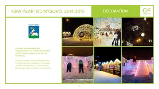 72
NEW YEAR, ODINTSOVO, 2014-2015
Concept development and
implementation of festive decorations
at the Central square in the city of
Odintsovo.
Unique solutions designed especially
for Central Park installation, the design
and the construction of a snow slide,
the design and conduct of a festive fair.
DECORATION
 