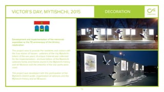 73
VICTOR’S DAY, MYTISHCHI, 2015
Development and implementation of the memorial
exposition to the 70 anniversary of the Victory
celebration.
The project aims to provide the residents and visitors with
the true stories of heroes - veterans of the city Mytishchi -
letters of the war years. A unique material was collected
for the implementation– archived letters of the Mytishchi
veterans family and friends stored in the Mytishchi history
and art Museum and the artworks of the war poets were
used.
The project was developed with the participation of the
Mytishchi district public organization of veterans and the
Mytishchi history and art Museum.
DECORATION
 