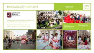 74
MOSCOW, CITY DAY 2014
The organization and carrying out of a holiday "City
Day" - 867 Moscow on Tverskaya street.
Organization of a cultural program and event
content, gastronomic fairs, decorative designs.
HOLIDAY
Route from
Novopushkinsky to
Okhotny square.
1 000 000 000
guests
 