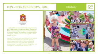 76
KLIN, «NEIGHBOURS DAY», 2014
July 26, 2014, the team Creative Force organized in
Klin a new holiday in the Moscow region "Neighbours
Day". there were organized green recreational areas,
co-working, pavilion for exhibitions and presentations,
art objects, exhibition of urban street graﬃti and fair
lines in the city.
Guests of the festival were provided with a rich cultural,
sport and entertainment program urban food fair, a
laboratory of sound, shops of Souvenirs, theatrical
performances (noise band Peter Aidu, show of live
sculptures and a concert). The festival "Neighbors" was
visited by the Governor of MO Vorob'ev A. Yu.
HOLIDAY
 