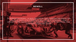 B E W E L L
78
The BeWell key specialization - car sports. Since 2012 the Agency implements major projects in the
framework of activation of the G-DRIVE Racing rights in the World Championship in races on
endurance FIA WEC, organizes promotional projects and road shows in the cities of Russia, carries
out full support of sponsorship contracts
 