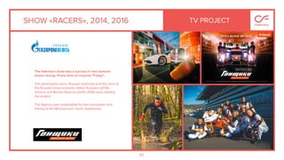83
SHOW «RACERS», 2014, 2016
The television show was a success in two seasons
shown during Prime-time on channel "Friday" .
The participants were Russian motorists and the stars of
the Russian show business. Anton Komolov (2014),
Victoria and Roman Rusinov (2014, 2016) were leading
the project.
The Agency was responsible for the conception and
ﬁlming at the Moscow and Sochi Autodrome.
TV PROJECT
 