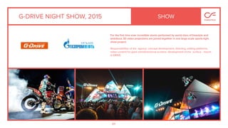 84
G-DRIVE NIGHT SHOW, 2015
For the ﬁrst time ever incredible stunts performed by world stars of freestyle and
ambitious 3D video projections are joined together in one large-scale sports-light
show project.
Responsibilities of the agency: concept development, directing, editing platforms,
video content for giant omnidirectional screens, development of the surface - mount
G-DRIVE.
SHOW
 