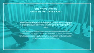 The division of the group of companies Creative Force, engaged
in organizing business events, searching and developing of new
sites.
The division is responsible for the management of sites with
comprehensive support – from the formation of creative scenarios
to full support, catering of any level of complexity and organization
of webcasts and teleconferences.
C R E AT I V E F O R C E
« P OW E R O F C R E AT I O N »
 