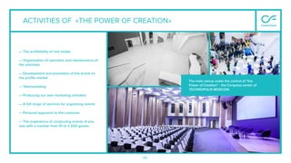 90
ACTIVITIES OF «THE POWER OF CREATION»
— The proﬁtability of real estate
— Organization of operation and maintenance of
the premises
— Development and promotion of the brand on
the proﬁle market
— Telemarketing
— Producing our own marketing activities
— A full range of services for organizing events
— Personal approach to the customer
— The experience of conducting events of any
size with a number from 10 to 3 500 guests
The main venue under the control of "the
Power of Creation" - the Congress center of
TECHNOPOLIS MOSCOW.
 