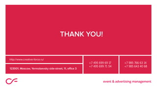 THANK YOU!
123001, Moscow, Yermolaevsky side-street, 11, office 3
+7 495 699 69 17
+7 495 699 71 54
+7 985 766 63 14
+7 985 643 40 68
http://www.creative-force.ru/
 
