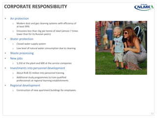 CORPORATE RESPONSIBILITY
•

Air protection
o
o

•

Modern dust and gas cleaning systems with efficiency of
at least 99%
Emissions less than 1kg per tonne of steel (almost 7 times
lower than for its Russian peers)

Water protection
o

Closed water supply system

o

Low level of natural water consumption due to cleaning

•

Waste processing

•

New jobs
o

•

1,250 at the plant and 600 at the service companies

Investments into personnel development
o
o

•

About RUB 55 million into personnel training
Additional study programmes to train qualified
professionals at regional learning establishments

Regional development
o

Construction of new apartment buildings for employees

13

 