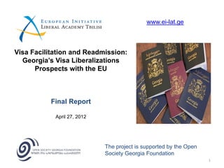 www.ei-lat.ge



Visa Facilitation and Readmission:
  Georgia’s Visa Liberalizations
      Prospects with the EU



           Final Report

            April 27, 2012




                             The project is supported by the Open
                             Society Georgia Foundation
                                                                    1
 