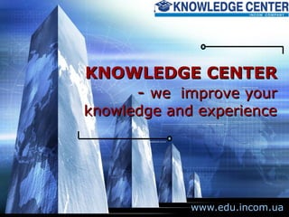 KNOWLEDGE CENTER  -  we  improve your knowledge and experience www.edu.incom.ua 