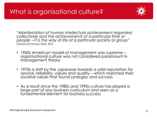 What is organisational culture?


      “Manifestation of human intellectual achievement regarded
      collectively and the achievements of a particular time or
      people – it is the way of life of a particular society or group”
      (Oxford Dictionary 2006: 347)


      • 1960s American model of management was supreme –
        organisational culture was not considered paramount in
        management theory

      • 1970s a shift by the Japanese towards a solid reputation for
        service, reliability, values and quality – which matched their
        societal values that found synergies and success

      • As a result since the 1980s and 1990s culture has played a
        large part of any business curriculum and seen as a
        fundamental element for business success



Risk Engineering & Assessment Symposium                                  5
 