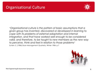 Organisational Culture



    “Organisational culture is the pattern of basic assumptions that a
    given group has invented, discovered or developed in learning to
    cope with its problems of external adaptation and internal
    integration, and that have worked well enough to be considered
    valid, and therefore, to be taught to new members as the new way
    to perceive, think and feel in relation to those problems”
    Schein. E. (1984) Sloan Management Quarterly, Winter 1984. p.7




Risk Engineering & Assessment Symposium                                  6
 