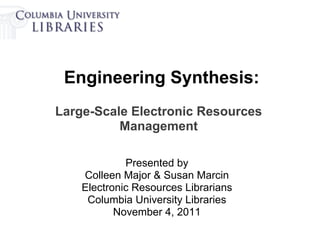 Engineering Synthesis:
Large-Scale Electronic Resources
          Management

             Presented by
    Colleen Major & Susan Marcin
    Electronic Resources Librarians
     Columbia University Libraries
           November 4, 2011
 