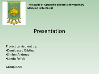 Presentation
Project carried out by:
•Dumitrescu Cristina
•Simion Andreea
•Sandu Felicia
Group 8204
The Faculty of Agronomic Sciences and Veterinary
Medicine in Bucharest
 