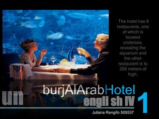 The hotel has 9 restaurants, one of which is located undersea, revealing the aquarium and the other restaurant is to 200 meters of high.burjAlArabHotelun1engli sh IVJuliana Rengifo 505537
