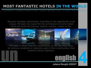 MOST FANTASTIC HOTELS IN THE WORLDBusiness strategy, advertising, originality or the opportunity to be unique. Perhaps one reason for the architecture of some hotels which we could call unusual, bizarre, curious, unique or fun.The place in which they are constructed, by the way they have, for services rendered or materials used in their construction, they certainly attract attention.un4englishJuliana Rengifo 505537
