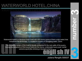 WATERWORLD HOTEL,CHINA3number Waterworld Hotel is a fabulous 5-star hotel with 400 rooms (some of them under water) that maximizes the landscape, it`s located in a quarry in Songjiang water, China.The incredible design of this hotel is literally embedded in the rock walls of the quarry. Among the attractions of this luxury hotel are the rooms, underwater luxury pool, center extreme sports like climbing or bungee jumping.un3engli sh IVJuliana Rengifo 505537