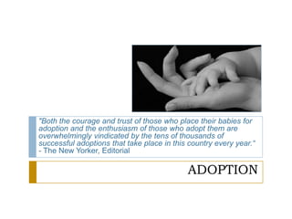 ADOPTION
"Both the courage and trust of those who place their babies for
adoption and the enthusiasm of those who adopt them are
overwhelmingly vindicated by the tens of thousands of
successful adoptions that take place in this country every year.―
- The New Yorker, Editorial
 