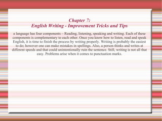 Chapter 7:
English Writing - Improvement Tricks and Tips
a language has four components – Reading, listening, speaking and writing. Each of these
components is complementary to each other. Once you know how to listen, read and speak
English, it is time to finish the process by writing properly. Writing is probably the easiest
to do; however one can make mistakes in spellings. Also, a person thinks and writes at
different speeds and that could unintentionally ruin the sentence. Still, writing is not all that
easy. Problems arise when it comes to punctuation marks.
 