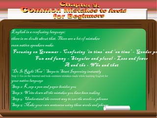 English is a confusing language;
there is no doubt about that. There are a lot of mistakes
even native speakers make.
Focusing on Grammar - Confusing ‘in time’ and ‘on time’ - Gender pr
Fun and funny - Singular and plural - Less and fewer
A and the - Who and that
“Do It Right Now”: Steps to Start Improving instantly
Step 1: Go on the Internet and look common mistakes made while learning English for
your native language
Step 2: Keep a pen and paper besides you
Step 3: Write down all the mistakes you have been making
Step 4: Understand the correct way to use the words or phrases
Step 5: Make your own sentences using these words and phrase
 