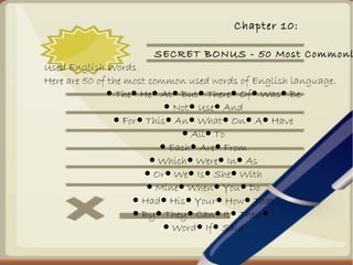 Chapter 10:
SECRET BONUS - 50 Most Commonl
Used English Words
Here are 50 of the most common used words of English language.
● The He At But There Of Was Be● ● ● ● ● ● ●
● Not Use And● ●
● For This An What On A Have● ● ● ● ● ●
● All To●
● Each Are From● ●
● Which Were In As● ● ●
● Or We Is She With● ● ● ●
● Mine When You Do● ● ●
● Had His Your How That● ● ● ●
● By They Can It Their I● ● ● ● ●
● Word If Said● ●
 
