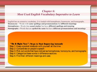 Chapter 6:
Most Used English Vocabulary Imperative to Learn
English has an extensive vocabulary. It is loaded with homophones, homonyms, and homographs.
Homonyms – Words with same spellings and pronunciations but different meanings
Homophones – Words that sound similar but have different spellings and meaning
Homographs – Words that are spelled the same but have different pronunciations and meanings
“Do It Right Now”: Steps to Start Improving instantly
Step 1: Keep apocket notebook with yourself all thetime
Step 2: Concentrateon people’sspeech
Step 3: Pick out wordsthat havenoticed ashomophones, homonyms, and homographs
Step 4: Categorizethesewordsin differencesections
Step 5: Find their different meaningsand uses
 