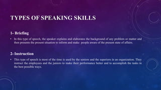 TYPES OF SPEAKING SKILLS
1- Briefing
• In this type of speech, the speaker explains and elaborates the background of any problem or matter and
then presents the present situation to inform and make people aware of the present state of affairs.
2- Instruction
• This type of speech is most of the time is used by the seniors and the superiors in an organization. They
instruct the employees and the juniors to make their performance better and to accomplish the tasks in
the best possible ways.
 