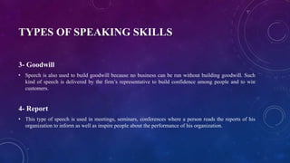 TYPES OF SPEAKING SKILLS
3- Goodwill
• Speech is also used to build goodwill because no business can be run without building goodwill. Such
kind of speech is delivered by the firm’s representative to build confidence among people and to win
customers.
4- Report
• This type of speech is used in meetings, seminars, conferences where a person reads the reports of his
organization to inform as well as inspire people about the performance of his organization.
 