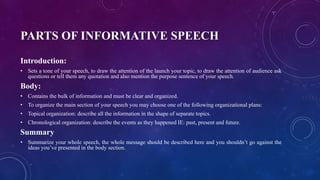 PARTS OF INFORMATIVE SPEECH
Introduction:
• Sets a tone of your speech, to draw the attention of the launch your topic, to draw the attention of audience ask
questions or tell them any quotation and also mention the purpose sentence of your speech.
Body:
• Contains the bulk of information and must be clear and organized.
• To organize the main section of your speech you may choose one of the following organizational plans:
• Topical organization: describe all the information in the shape of separate topics.
• Chronological organization: describe the events as they happened IE: past, present and future.
Summary
• Summarize your whole speech, the whole message should be described here and you shouldn’t go against the
ideas you’ve presented in the body section.
 