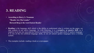 3. READING
• According to Harry S. Trauman
"Reader Are The Leader"
Howard Berg is the word fastest Reader
• Reading is the language skill which is the ability to understand what is written on the paper, we
may acquire in our native language. As with listening, it is a receptive, or passive skill, as it
requires us to use our eyes and our brains to comprehend the written equivalent of spoken language.
It is one of the two artificial language skills, as not all natural spoken languages have a writing
system.
• The examples include: reading a book or a newspaper.
 