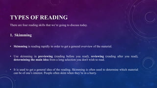 TYPES OF READING
There are four reading skills that we’re going to discuss today.
1. Skimming
• Skimming is reading rapidly in order to get a general overview of the material.
• Use skimming in previewing (reading before you read), reviewing (reading after you read),
determining the main idea from a long selection you don't wish to read.
• It is used to get a general idea of the reading. Skimming is often used to determine which material
can be of one’s interest. People often skim when they’re in a hurry.
 
