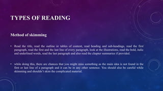 TYPES OF READING
Method of skimming
• Read the title, read the outline or tables of content, read heading and sub-headings, read the first
paragraph, read the first and the last line of every paragraph, look at the illustrations, read the bold, italic
and underlined words, read the last paragraph and also read the chapter summaries if provided.
• while doing this, there are chances that you might miss something as the main idea is not found in the
first or last line of a paragraph and it can be in any other sentence. You should also be careful while
skimming and shouldn’t skim the complicated material.
 