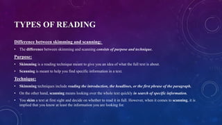 TYPES OF READING
Difference between skimming and scanning:
• The difference between skimming and scanning consists of purpose and technique.
Purpose:
• Skimming is a reading technique meant to give you an idea of what the full text is about.
• Scanning is meant to help you find specific information in a text.
Technique:
• Skimming techniques include reading the introduction, the headlines, or the first phrase of the paragraph.
• On the other hand, scanning means looking over the whole text quickly in search of specific information.
• You skim a text at first sight and decide on whether to read it in full. However, when it comes to scanning, it is
implied that you know at least the information you are looking for.
 
