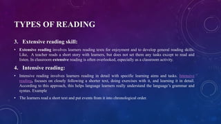 TYPES OF READING
3. Extensive reading skill:
• Extensive reading involves learners reading texts for enjoyment and to develop general reading skills.
Like, A teacher reads a short story with learners, but does not set them any tasks except to read and
listen. In classroom extensive reading is often overlooked, especially as a classroom activity.
4. Intensive reading:
• Intensive reading involves learners reading in detail with specific learning aims and tasks. Intensive
reading, focuses on closely following a shorter text, doing exercises with it, and learning it in detail.
According to this approach, this helps language learners really understand the language’s grammar and
syntax. Example
• The learners read a short text and put events from it into chronological order.
 