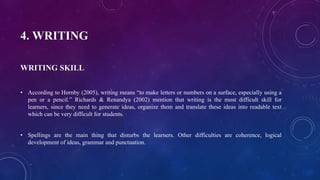 4. WRITING
WRITING SKILL
• According to Hornby (2005), writing means “to make letters or numbers on a surface, especially using a
pen or a pencil.” Richards & Renandya (2002) mention that writing is the most difficult skill for
learners, since they need to generate ideas, organize them and translate these ideas into readable text
which can be very difficult for students.
• Spellings are the main thing that disturbs the learners. Other difficulties are coherence, logical
development of ideas, grammar and punctuation.
 