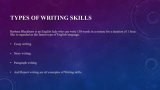 TYPES OF WRITING SKILLS
Barbara Blackburn is an English lady who can write 150 words in a minute for a duration of 1 hour.
She is regarded as the fastest type of English language.
• Essay writing
• Story writing
• Paragraph writing
• And Report writing are all examples of Writing skills.
 