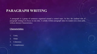 PARAGRAPH WRITING
A paragraph is a group of sentences organized around a central topic. In fact, the cardinal rule of
paragraph writing is to focus on one idea. A solidly written paragraph takes its readers on a clear path,
without detours Characteristics
Characteristics:
1. Unity.
2. Order.
3. Coherence.
4. Completeness
 