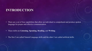 INTRODUCTION
• There are a set of four capabilities that allow an individual to comprehend and produce spoken
language for proper and effective communication.
• These skills are Listening, Speaking, Reading, and Writing.
• The first 2 are called Natural Language skills and the other 2 are called artificial skills.
 