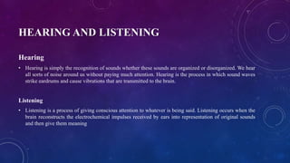 HEARING AND LISTENING
Hearing
• Hearing is simply the recognition of sounds whether these sounds are organized or disorganized. We hear
all sorts of noise around us without paying much attention. Hearing is the process in which sound waves
strike eardrums and cause vibrations that are transmitted to the brain.
Listening
• Listening is a process of giving conscious attention to whatever is being said. Listening occurs when the
brain reconstructs the electrochemical impulses received by ears into representation of original sounds
and then give them meaning
 